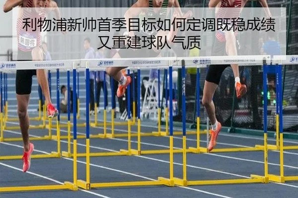 利物浦新帅首季目标如何定调既稳成绩又重建球队气质