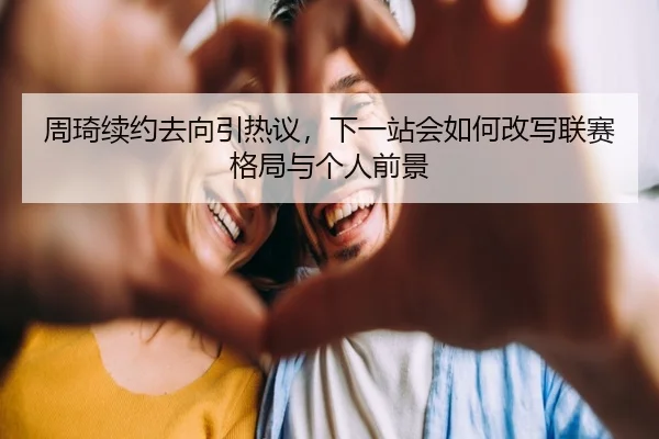 周琦续约去向引热议，下一站会如何改写联赛格局与个人前景
